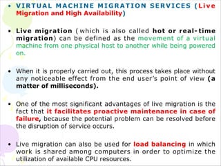 • VIRTUAL MACHINE MIGRATION
Migration and High Availability)
SERVICES (Live
• Live migration ( which is also called hot or real- time
migration) can be defined as the movement of a virtual
machine from one physical host to another while being powered
on.
• When it is properly carried out, this process takes place without
any noticeable effect from the end user’s point of view (a
matter of milliseconds).
• One of the most significant advantages of live migration is the
fact that it facilitates proactive maintenance in case of
failure, because the potential problem can be resolved before
the disruption of service occurs.
• Live migration can also be used for load balancing in which
work is shared among computers in order to optimize the
utilization of available CPU resources.
 