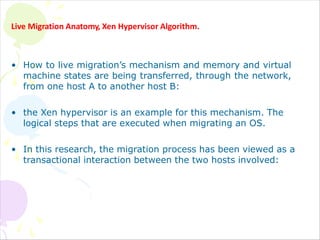 Live Migration Anatomy, Xen Hypervisor Algorithm.
• How to live migration’s mechanism and memory and virtual
machine states are being transferred, through the network,
from one host A to another host B:
• the Xen hypervisor is an example for this mechanism. The
logical steps that are executed when migrating an OS.
• In this research, the migration process has been viewed as a
transactional interaction between the two hosts involved:
 