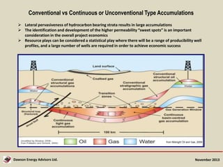 Conventional vs Continuous or Unconventional Type Accumulations
 Lateral pervasiveness of hydrocarbon bearing strata results in large accumulations
 The identification and development of the higher permeability “sweet spots” is an important
consideration in the overall project economics
 Resource plays can be considered a statistical play where there will be a range of producibility well
profiles, and a large number of wells are required in order to achieve economic success

from Midnight Oil and Gas, 2009

Dawson Energy Advisors Ltd.

November 2013

 