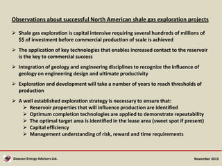 Observations about successful North American shale gas exploration projects
 Shale gas exploration is capital intensive requiring several hundreds of millions of
$$ of investment before commercial production of scale is achieved
 The application of key technologies that enables increased contact to the reservoir
is the key to commercial success
 Integration of geology and engineering disciplines to recognize the influence of
geology on engineering design and ultimate productivity
 Exploration and development will take a number of years to reach thresholds of
production
 A well established exploration strategy is necessary to ensure that:
 Reservoir properties that will influence production are identified
 Optimum completion technologies are applied to demonstrate repeatability
 The optimal target area is identified in the lease area (sweet spot if present)
 Capital efficiency
 Management understanding of risk, reward and time requirements

Dawson Energy Advisors Ltd.

November 2013

 