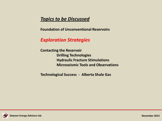 Topics to be Discussed
Foundation of Unconventional Reservoirs

Exploration Strategies
Contacting the Reservoir
Drilling Technologies
Hydraulic Fracture Stimulations
Microseismic Tools and Observations
Technological Success - Alberta Shale Gas

Dawson Energy Advisors Ltd.

November 2013

 