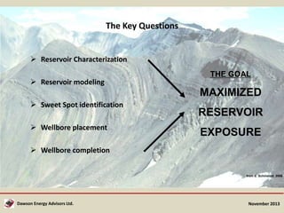 The Key Questions
 Reservoir Characterization
 Reservoir modeling

THE GOAL

MAXIMIZED
 Sweet Spot identification
 Wellbore placement

RESERVOIR
EXPOSURE

 Wellbore completion

from E. Schmelzel, 2008

Dawson Energy Advisors Ltd.

November 2013

 