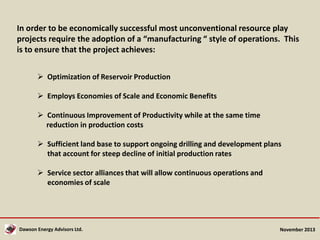 In order to be economically successful most unconventional resource play
projects require the adoption of a “manufacturing “ style of operations. This
is to ensure that the project achieves:
 Optimization of Reservoir Production
 Employs Economies of Scale and Economic Benefits
 Continuous Improvement of Productivity while at the same time
reduction in production costs
 Sufficient land base to support ongoing drilling and development plans
that account for steep decline of initial production rates
 Service sector alliances that will allow continuous operations and
economies of scale

Dawson Energy Advisors Ltd.

November 2013

 