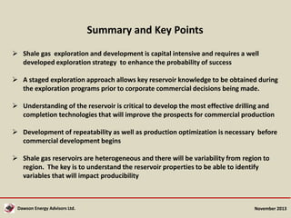 Summary and Key Points
 Shale gas exploration and development is capital intensive and requires a well
developed exploration strategy to enhance the probability of success
 A staged exploration approach allows key reservoir knowledge to be obtained during
the exploration programs prior to corporate commercial decisions being made.

 Understanding of the reservoir is critical to develop the most effective drilling and
completion technologies that will improve the prospects for commercial production
 Development of repeatability as well as production optimization is necessary before
commercial development begins

 Shale gas reservoirs are heterogeneous and there will be variability from region to
region. The key is to understand the reservoir properties to be able to identify
variables that will impact producibility

Dawson Energy Advisors Ltd.

November 2013

 