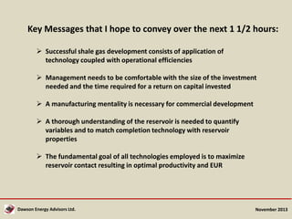 Key Messages that I hope to convey over the next 1 1/2 hours:
 Successful shale gas development consists of application of
technology coupled with operational efficiencies
 Management needs to be comfortable with the size of the investment
needed and the time required for a return on capital invested
 A manufacturing mentality is necessary for commercial development
 A thorough understanding of the reservoir is needed to quantify
variables and to match completion technology with reservoir
properties
 The fundamental goal of all technologies employed is to maximize
reservoir contact resulting in optimal productivity and EUR

Dawson Energy Advisors Ltd.

November 2013

 