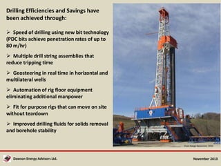 Drilling Efficiencies and Savings have
been achieved through:
 Speed of drilling using new bit technology
(PDC bits achieve penetration rates of up to
80 m/hr)
 Multiple drill string assemblies that
reduce tripping time
 Geosteering in real time in horizontal and
multilateral wells
 Automation of rig floor equipment
eliminating additional manpower

 Fit for purpose rigs that can move on site
without teardown
 Improved drilling fluids for solids removal
and borehole stability
From Range Resources, 2010

Dawson Energy Advisors Ltd.

November 2013

 