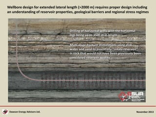 Wellbore design for extended lateral length (>2000 m) requires proper design including
an understanding of reservoir properties, geological barriers and regional stress regimes

Drilling of horizontal wells with the horizontal
legs being up to 3500 m in length
Multi stage fracture stimulations using slick
water and sand to essentially “create reservoir”
in rock that would not have been previously been
considered reservoir quality

Dawson Energy Advisors Ltd.

November 2013

 