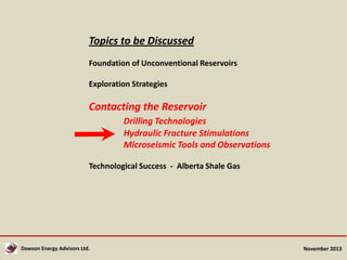 Topics to be Discussed
Foundation of Unconventional Reservoirs

Exploration Strategies

Contacting the Reservoir
Drilling Technologies
Hydraulic Fracture Stimulations
Microseismic Tools and Observations
Technological Success - Alberta Shale Gas

Dawson Energy Advisors Ltd.

November 2013

 