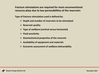 Fracture stimulations are required for most unconventional
resource plays due to low permeabilities of the reservoirs
Type of fracture stimulation used is defined by:
 Depth and number of reservoirs to be stimulated
 Reservoir quality
 Type of wellbore (vertical versus horizontal)
 Fluid sensitivity
 Geomechanical properties of the reservoir
 Availability of equipment and materials
 Economic assessment of wellbore deliverability

Dawson Energy Advisors Ltd.

November 2013

 