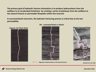 The primary goal of hydraulic fracture stimulation is to produce hydrocarbons from the
wellbore in an accelerated timeframe by creating a series of pathways from the wellbore to
the natural fracture or permeable flowpaths within the reservoir
In unconventional reservoirs, the hydraulic fracturing process is critical due to the low
permeability
Silt - Laminated Shale or Hybrid
Highly Fractured Shale

Organic-rich Black Shale

Migration of hydrocarbons to the induced fracture

Dawson Energy Advisors Ltd.

Modified from Hall, 2008

November 2013

 