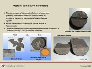 Fracture Stimulation Parameters
 The main purpose of fracture stimulation is to create open
pathways for fluid flow within the reservoir either by
creation of fractures or intersection of existing fracture
systems
 Ideally the reservoir rock should be “brittle” so that it
fractures easily
 Mineral content of the shale component will determine “fracability” of
reservoir – ideally a silica rich shale is preferred

Sheared and slickensided fractures

Open vertical fractures

From Hall, 2008

Dawson Energy Advisors Ltd.

November 2013

 