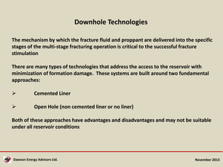 Downhole Technologies
The mechanism by which the fracture fluid and proppant are delivered into the specific
stages of the multi-stage fracturing operation is critical to the successful fracture
stimulation
There are many types of technologies that address the access to the reservoir with
minimization of formation damage. These systems are built around two fundamental
approaches:


Cemented Liner



Open Hole (non cemented liner or no liner)

Both of these approaches have advantages and disadvantages and may not be suitable
under all reservoir conditions

Dawson Energy Advisors Ltd.

November 2013

 