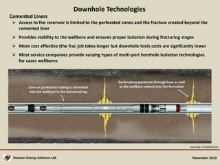 Downhole Technologies
Cemented Liners
 Access to the reservoir is limited to the perforated zones and the fracture created beyond the
cemented liner
 Provides stability to the wellbore and ensures proper isolation during fracturing stages
 More cost effective (the frac job takes longer but downhole tools costs are signficantly lower
 Most service companies provide varying types of multi-port borehole isolation technologies
for cases wellbores

Liner or production tubing is cemented
into the wellbore in the horizontal leg

Perforations penetrate through liner as well
as the wellbore cement into the formation

courtesy of Halliburton

Dawson Energy Advisors Ltd.

November 2013

 