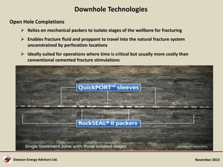 Downhole Technologies
Open Hole Completions
 Relies on mechanical packers to isolate stages of the wellbore for fracturing
 Enables fracture fluid and proppant to travel into the natural fracture system
unconstrained by perforation locations
 Ideally suited for operations where time is critical but usually more costly than
conventional cemented fracture stimulations

courtesy of PackersPlus

Dawson Energy Advisors Ltd.

November 2013

 