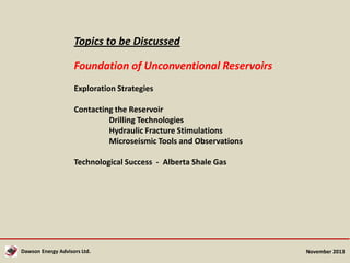 Topics to be Discussed
Foundation of Unconventional Reservoirs
Exploration Strategies
Contacting the Reservoir
Drilling Technologies
Hydraulic Fracture Stimulations
Microseismic Tools and Observations
Technological Success - Alberta Shale Gas

Dawson Energy Advisors Ltd.

November 2013

 