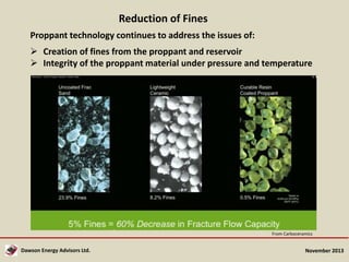 Reduction of Fines
Proppant technology continues to address the issues of:
 Creation of fines from the proppant and reservoir
 Integrity of the proppant material under pressure and temperature

From Carboceramics

Dawson Energy Advisors Ltd.

November 2013

 