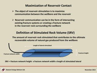 Maximization of Reservoir Contact
 The object of reservoir stimulation is to maximize
communication between the wellbore and the reservoir
 Reservoir communication can be in the form of intersecting
existing fracture systems or creating a fracture network
in the reservoir rock surrounding the wellbore

Definition of Stimulated Rock Volume (SRV)
The amount of reservoir rock stimulated that contributes to the ultimate
recoverable volume of natural gas produced from the wellbore
Length of lateral stimulated

Fracture network width

Fracture height

SRV = fracture network height x fracture network width x length of stimulated lateral

Dawson Energy Advisors Ltd.

November 2013

 