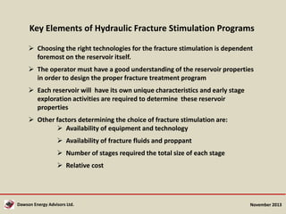 Key Elements of Hydraulic Fracture Stimulation Programs
 Choosing the right technologies for the fracture stimulation is dependent
foremost on the reservoir itself.
 The operator must have a good understanding of the reservoir properties
in order to design the proper fracture treatment program
 Each reservoir will have its own unique characteristics and early stage
exploration activities are required to determine these reservoir
properties
 Other factors determining the choice of fracture stimulation are:
 Availability of equipment and technology
 Availability of fracture fluids and proppant
 Number of stages required the total size of each stage
 Relative cost

Dawson Energy Advisors Ltd.

November 2013

 