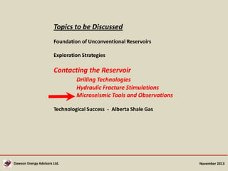 Topics to be Discussed
Foundation of Unconventional Reservoirs

Exploration Strategies

Contacting the Reservoir
Drilling Technologies
Hydraulic Fracture Stimulations
Microseismic Tools and Observations
Technological Success - Alberta Shale Gas

Dawson Energy Advisors Ltd.

November 2013

 