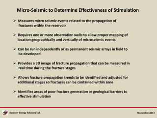 Micro-Seismic to Determine Effectiveness of Stimulation
 Measures micro seismic events related to the propagation of
fractures within the reservoir
 Requires one or more observation wells to allow proper mapping of
location geographically and vertically of microseismic events
 Can be run independently or as permanent seismic arrays in field to
be developed
 Provides a 3D image of fracture propagation that can be measured in
real time during the fracture stages
 Allows fracture propagation trends to be identified and adjusted for
additional stages so fractures can be contained within zone
 Identifies areas of poor fracture generation or geological barriers to
effective stimulation

Dawson Energy Advisors Ltd.

November 2013

 