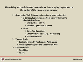 The validity and usefulness of microseismic data is highly dependent on
the design of the microseismic program
 Observation Well Distance and number of observation sites
 In Canada, typical distance from observation well to
stimulated well are:
 Shallow Gas – 150 m
 Foothills Tight Sands – 700 m
 Issues
 Same Pad Operations
 Other Cultural Noise (e.g., Production)
 Treatment Factors
 Viewing Angle
 Seeing As Much Of The Fracture As Required
 Avoiding Breaking Into The Observation Well
 Receiver Depth
 Straddling
 Above
Dawson Energy Advisors Ltd.

November 2013

 