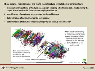 Micro-seismic monitoring of the multi-stage fracture stimulation program allows:
 Visualization in real time of fracture propagation enabling adjustments to be made during the
stages to ensure that the fractures are staying within zone
 Identification of previously unrecognized geological barriers
 Determination of optimal horizontal well spacing
 Determination of stimulated rock volume (SRV) for reserve determination

Micro-seismic monitoring
of fracture events for each
staged stimulation allows
the lateral and vertical
envelope of the fracture
stimulated rock to be
determined
Dots represent individual
micro-seismic events that
occur during the
fracturing of the reservoir
Track of the horizontal wellbore
Courtesy of Nexen, 2011

Dawson Energy Advisors Ltd.

November 2013

 