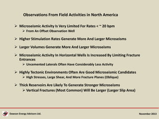 Observations From Field Activities in North America
 Microseismic Activity Is Very Limited For Rates < ~ 20 bpm
 From An Offset Observation Well

 Higher Stimulation Rates Generate More And Larger Microseisms

 Larger Volumes Generate More And Larger Microseisms
 Microseismic Activity In Horizontal Wells Is Increased By Limiting Fracture
Entrances
 Uncemented Laterals Often Have Considerably Less Activity

 Highly Tectonic Environments Often Are Good Microseismic Candidates
 High Stresses, Large Shear, And More Fracture Planes (Oblique)

 Thick Reservoirs Are Likely To Generate Stronger Microseisms
 Vertical Fractures (Most Common) Will Be Larger (Larger Slip Area)

Dawson Energy Advisors Ltd.

November 2013

 
