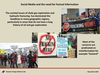 Social Media and the need for Factual Information
The societal issues of shale gas exploration and
hydraulic fracturing has dominated the
headlines in many geographic regions,
particularly in areas that do not have a long
history of oil and gas exploration

Most of the
concerns are
predicated on
misinformation for
example “Gasland”

Dawson Energy Advisors Ltd.

November 2013

 