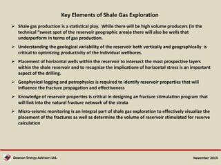 Key Elements of Shale Gas Exploration
 Shale gas production is a statistical play. While there will be high volume producers (in the
technical “sweet spot of the reservoir geographic area)a there will also be wells that
underperform in terms of gas production.
 Understanding the geological variability of the reservoir both vertically and geographically is
critical to optimizing productivity of the individual wellbores.
 Placement of horizontal wells within the reservoir to intersect the most prospective layers
within the shale reservoir and to recognize the implications of horizontal stress is an important
aspect of the drilling.
 Geophysical logging and petrophysics is required to identify reservoir properties that will
influence the fracture propagation and effectiveness
 Knowledge of reservoir properties is critical in designing an fracture stimulation program that
will link into the natural fracture network of the strata
 Micro-seismic monitoring is an integral part of shale gas exploration to effectively visualize the
placement of the fractures as well as determine the volume of reservoir stimulated for reserve
calculation

Dawson Energy Advisors Ltd.

November 2013

 