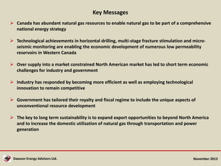 Key Messages
 Canada has abundant natural gas resources to enable natural gas to be part of a comprehensive
national energy strategy
 Technological achievements in horizontal drilling, multi-stage fracture stimulation and microseismic monitoring are enabling the economic development of numerous low permeability
reservoirs in Western Canada
 Over supply into a market constrained North American market has led to short term economic
challenges for industry and government
 Industry has responded by becoming more efficient as well as employing technological
innovation to remain competitive
 Government has tailored their royalty and fiscal regime to include the unique aspects of
unconventional resource development
 The key to long term sustainability is to expand export opportunities to beyond North America
and to increase the domestic utilization of natural gas through transportation and power
generation

Dawson Energy Advisors Ltd.

November 2013

 