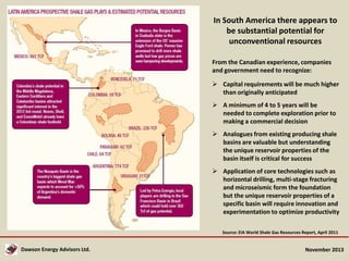 In South America there appears to
be substantial potential for
unconventional resources
From the Canadian experience, companies
and government need to recognize:
 Capital requirements will be much higher
than originally anticipated

 A minimum of 4 to 5 years will be
needed to complete exploration prior to
making a commercial decision
 Analogues from existing producing shale
basins are valuable but understanding
the unique reservoir properties of the
basin itself is critical for success
 Application of core technologies such as
horizontal drilling, multi-stage fracturing
and microseismic form the foundation
but the unique reservoir properties of a
specific basin will require innovation and
experimentation to optimize productivity
Source: EIA World Shale Gas Resources Report, April 2011

Dawson Energy Advisors Ltd.

November 2013

 