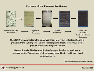 Unconventional Reservoir Continuum

Conventional Gas
Reservoirs

Tight Gas
Reservoirs

“Hybrid”
Reservoirs

Shale Gas
Shale Oil
Coalbed Methane
Reservoirs

The shift from conventional to unconventional reservoirs reflects a change in
grain size from higher permeability, coarser grained rocks towards very fine
grained rocks with low permeability

Reservoir variability both vertical and geographically can lead to the
development of “sweet spots” of higher permeability in the finer grained
reservoir rocks
Core photos courtesy of Canadian Discovery

Dawson Energy Advisors Ltd.

November 2013

 