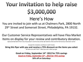 Here’s How
You are invited to join with us at Chalmers Park, 2800 North
  29th Street and Somerset Street, Philadelphia, PA 19132.

Our Customer Service Representatives will have Flea Market
Items on display for your review and contributory donation.
    Sponsored By North Penn Civic Association’s Community Center @ Chalmers Park and the Harmonious Volunteer Center

                                      Accept this Invitation and Share it with Friends
  Bring this flyer with you and receive a 75% discount on the items you select
                                  All items are sold “AS IS” What you see is what you get


                 Good on Friday, September 14th, 2012 for 75% savings
                     Good on Friday, September 21st , 2012 for 75% savings
                                     50% off on Saturdays
 