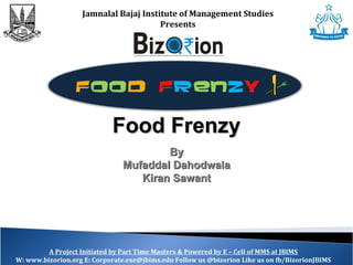 Jamnalal Bajaj Institute of Management Studies
Presents
A Project Initiated by Part Time Masters & Powered by E – Cell of MMS at JBIMS
W: www.bizorion.org E: Corporate.exe@jbims.edu Follow us @bizorion Like us on fb/BizorionJBIMS
Food FrenzyFood Frenzy
ByBy
Mufaddal DahodwalaMufaddal Dahodwala
Kiran SawantKiran Sawant
 