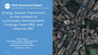 Energy System Transitions
in the context of
sustainable development:
Findings from AR6, and
towards AR7
I P C C . C H
Minal Pathak
Associate Professor, Global Centre for
Environment and Energy
Ahmedabad University, INDIA
December 5, 2023
 