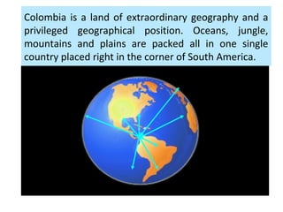 Colombia is a land of extraordinary geography and a
privileged geographical position. Oceans, jungle,
mountains and plains are packed all in one single
country placed right in the corner of South America.
 