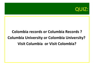 QUIZ:
Colombia records or Columbia Records ?
Columbia University or Colombia University?
Visit Columbia or Visit Colombia?
 