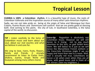 Tropical Lesson
CUMBIA is 100% a Colombian rhythm. It is a beautiful type of music, the roots of
Colombian Vallenato and the inspiration source of many other Latin-American rhythms.
Sadly, we can not take pride on being at the origin of Salsa and Merengue but then
Cubans, Puerto Ricans and Dominicans will confirm that we are pretty good at dancing
both. And coming to this point, the city of Cali, in Southwest Colombia, is the Salsa
capital of the world; no discussion.
TIP : Listen carefully to the lyrics of
Colombian music and learn about our
soul, about our real country and what
we believe in and care for.
We sing to love, rivers, fruits, flowers,
family and friends. (I strongly
recommend to listen to Carlos Vives,
Shakira, Juanes, Grupo Niche and
Guayacan among many others more).
Extra-tip: Regaetton is absolutely not
Colombian music. However we will still
dance to it trying not to pay much
attention to the lyric, or god forbid learn
them. We will dance to it just as we will
dance the Marseillaise French anthem or
the Coca-Cola Christmas jingle if we are
happy and more than two in a room. Well,
that is actually not true, Colombians do
dance a lot when even when they are all
alone, with good music and in front of a
tall mirror ( seen my neighbors..)
 