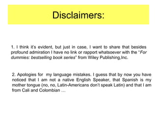 Disclaimers:
1. I think it’s evident, but just in case, I want to share that besides
profound admiration I have no link or rapport whatsoever with the “For
dummies: bestselling book series” from Wiley Publishing,Inc.
2. Apologies for my language mistakes. I guess that by now you have
noticed that I am not a native English Speaker, that Spanish is my
mother tongue (no, no, Latin-Americans don’t speak Latin) and that I am
from Cali and Colombian …
 