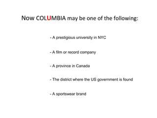- The district where the US government is found
- A prestigious university in NYC
- A sportswear brand
- A film or record company
- A province in Canada
Now COLUMBIA may be one of the following:
 