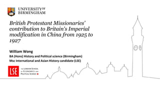 British Protestant Missionaries’
contribution to Britain's Imperial
modification in China from 1925 to
1927
William Wong
BA (Hons) History and Political science (Birmingham)
Msc International and Asian History candidate (LSE)
 