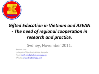 Gifted Education in Vietnam and ASEAN 
- The need of regional cooperation in 
research and practice. 
Sydney, November 2011. 
By Minh Kim 
University of New South Wales, Australia 
Email: minh.kim@student.unsw.edu.au 
Website: www.1vietnamedu.com 
 