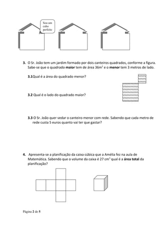 Sou um
                cubo
                perfeito




3. O Sr. João tem um jardim formado por dois canteiros quadrados, conforme a figura.
   Sabe-se que o quadrado maior tem de área 36m2 e o menor tem 3 metros de lado.

   3.1Qual é a área do quadrado menor?



   3.2 Qual é o lado do quadrado maior?




   3.3 O Sr. João quer vedar o canteiro menor com rede. Sabendo que cada metro de
      rede custa 5 euros quanto vai ter que gastar?




4. Apresenta-se a planificação da caixa cúbica que a Amélia fez na aula de
   Matemática. Sabendo que o volume da caixa é 27 cm3 qual é a área total da
   planificação?




Página 2 de 5
 