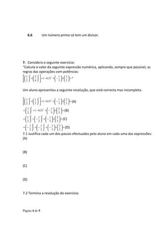 6.6       Um número primo só tem um divisor.




7. Considera o seguinte exercício:
“Calcula o valor da seguinte expressão numérica, aplicando, sempre que possível, as
regras das operações com potências:
 1 4  2 2            1 2
  ×    ÷ ( − 0,5) +  −  ÷   = ”
                       5


  2 4                3 3


Um aluno apresentou a seguinte resolução, que está correcta mas incompleta.

 1 4  1 2            1 2
  ×    ÷ ( − 0,5) +  −  ÷   = (A)
                       5

 2   2  
                         3 3
       .6
  1               1 2
=   ÷ ( − 0,5) +  −  ÷   = (B)
                5

  2               3 3
       6        5
  1  1  1 2
=   ÷  −  +  −  ÷   = (C)
  2  2  3 3
            6       5
   1  1  1 2
=  −  ÷  −  +  −  ÷   = (D)
   2  2  3 3
7.1 Justifica cada um dos passos efectuados pelo aluno em cada uma das expressões:
(A)


(B)


(C)


(D)


7.2 Termina a resolução do exercício.



Página 4 de 5
 