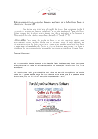 3) Uma característica inconfundível daqueles que fazem parte da família de Deus é a
obediência – Marcos 3.35
Aqui temos uma importante afirmação de Jesus. Sua verdadeira família é
composta por aqueles que fazem a vontade do Pai, ou seja, obedecem à Palavra de Deus.
Muitas pessoas têm fé, dizem amar a Jesus, mas não se submetem a Ele. Segundo a
Bíblia, esta fé é morta, não tem poder algum. Lucas 6.46; Tiago 2:17-19)
CONCLUSÃO: Fazer parte da família de Deus é um dos primeiros passos para
abençoarmos nossas famílias. Ainda que no começo nossa fé seja rejeitada, se
perseverarmos como fez Jesus, veremos os nossos entes queridos se achegando a Deus
e sendo alcançados pela benção. Porém, a principal lição que aprendemos hoje é que a
obediência é a marca que autentica a nossa fé e nos coloca na posição de filhos de Deus.
Compartilhamento:
1) Assim como Jesus ganhou a sua família, Deus também quer usar você para
abençoar toda sua casa. Você está disposto a ser usado por Deus? Como isso pode
acontecer?
2) Sempre que Deus quer abençoar uma casa, ele escolhe uma pessoa da família
para ser a porta. Quem hoje em sua família você acha que é a pessoa mais
apropriada para ser essa porta de salvação para toda a casa?
 