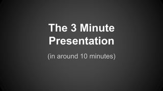 The 3 Minute 
Presentation 
(in around 10 minutes) 
 