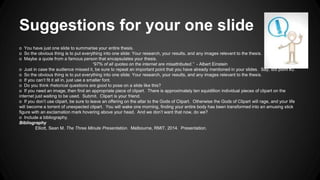 Suggestions for your one slide 
o You have just one slide to summarise your entire thesis. 
o So the obvious thing is to put everything into one slide: Your research, your results, and any images relevant to the thesis. 
o Maybe a quote from a famous person that encapsulates your thesis. 
“97% of all quotes on the internet are misattributed.” - Albert Einstein 
o Just in case the audience missed it, be sure to repeat an important point that you have already mentioned in your slides. Say, dot point #2. 
o So the obvious thing is to put everything into one slide: Your research, your results, and any images relevant to the thesis. 
o If you can’t fit it all in, just use a smaller font. 
o Do you think rhetorical questions are good to pose on a slide like this? 
o If you need an image, then find an appropriate piece of clipart. There is approximately ten squidillion individual pieces of clipart on the 
internet just waiting to be used. Submit. Clipart is your friend. 
o If you don’t use clipart, be sure to leave an offering on the altar to the Gods of Clipart. Otherwise the Gods of Clipart will rage, and your life 
will become a torrent of unexpected clipart. You will wake one morning, finding your entire body has been transformed into an amusing stick 
figure with an exclamation mark hovering above your head. And we don’t want that now, do we? 
o Include a bibliography. 
Bibliography 
Elliott, Sean M. The Three Minute Presentation. Melbourne, RMIT, 2014. Presentation. 
 