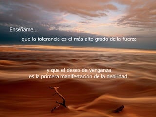 Enséñame…
   que la tolerancia es el más alto grado de la fuerza




               y que el deseo de venganza
      es la primera manifestación de la debilidad.
 