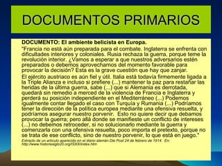 DOCUMENTOS PRIMARIOS DOCUMENTO: El ambiente belicista en Europa. "Francia no está aún preparada para el combate. Inglaterra se enfrenta con dificultades interiores y coloniales. Rusia rechaza la guerra, porque teme la revolución interior. ¿Vamos a esperar a que nuestros adversarios estén preparados o debemos aprovecharnos del momento favorable para provocar la decisión? Esta es la grave cuestión que hay que zanjar. El ejército austriaco es aún fiel y útil. Italia está todavía firmemente ligada a la Triple Alianza e incluso si prefiere (...) mantener la paz para restañar las heridas de la última guerra, sabe (...) que si Alemania es derrotada, quedará sin remedio a merced de la violencia de Francia e Inglaterra y perderá su posición independiente en el Mediterráneo (...) Podemos igualmente contar llegado el caso con Turquía y Rumania (...) Podríamos tener la dirección de la política europea mediante una ofensiva resuelta, y podríamos asegurar nuestro porvenir.  Esto no quiere decir que debamos provocar la guerra; pero allá donde se manifieste un conflicto de intereses (...) no debemos retroceder, si no solucionarlo mediante la guerra y comenzarla con una ofensiva resuelta, poco importa el pretexto, porque no se trata de ese conflicto, sino de nuestro porvenir, lo que está en juego." Extracto de un artículo aparecido en el diario alemán Die Post 24 de febrero de 1914.  En: http://www.historiasiglo20.org/ISXX/index.htm 