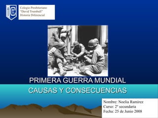 Colegio Presbiteriano
“David Trumbull”
Historia Diferencial
Nombre: Noelia Ramirez
Curso: 2º secundaria
Fecha: 25 de Junio 2008
PRIMERA GUERRA MUNDIALPRIMERA GUERRA MUNDIAL
CAUSAS Y CONSECUENCIASCAUSAS Y CONSECUENCIAS
 